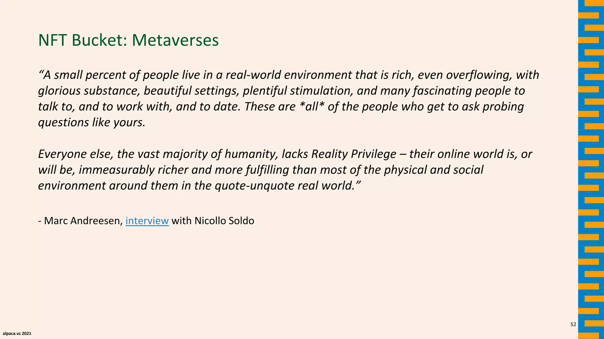alpaca.vc 2021
NFT Bucket: Metaverses
“A small percent of people live in a real-world environment that is rich, even overflowing, with
glorious substance, beautiful settings, plentiful stimulation, and many fascinating people to
talk to, and to work with, and to date. These are *all* of the people who get to ask probing
questions like yours.
Everyone else, the vast majority of humanity, lacks Reality Privilege – their online world is, or
will be, immeasurably richer and more fulfilling than most of the physical and social
environment around them in the quote-unquote real world.”
- Marc Andreesen, interview with Nicollo Soldo
52
 