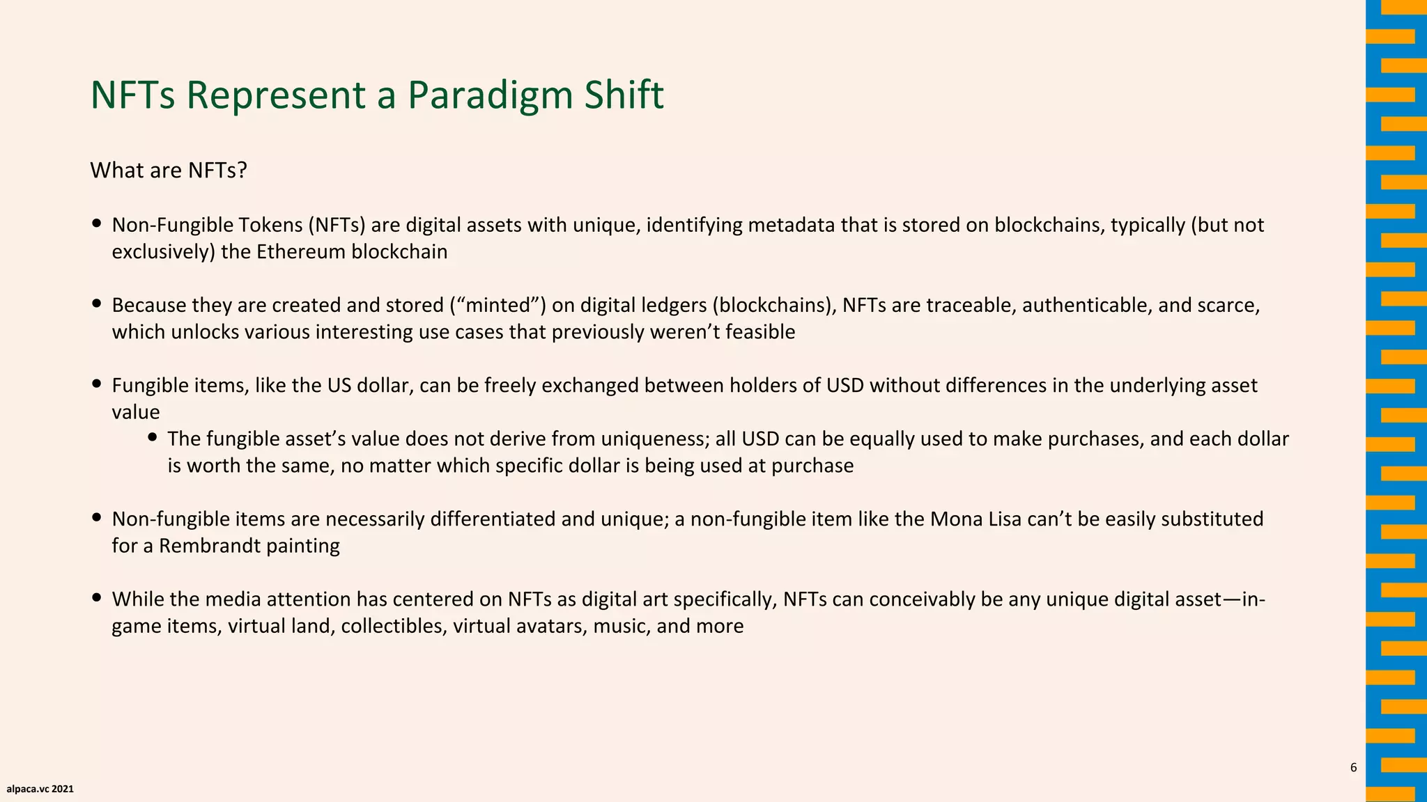 alpaca.vc 2021
NFTs Represent a Paradigm Shift
What are NFTs?
• Non-Fungible Tokens (NFTs) are digital assets with unique, identifying metadata that is stored on blockchains, typically (but not
exclusively) the Ethereum blockchain
• Because they are created and stored (“minted”) on digital ledgers (blockchains), NFTs are traceable, authenticable, and scarce,
which unlocks various interesting use cases that previously weren’t feasible
• Fungible items, like the US dollar, can be freely exchanged between holders of USD without differences in the underlying asset
value
• The fungible asset’s value does not derive from uniqueness; all USD can be equally used to make purchases, and each dollar
is worth the same, no matter which specific dollar is being used at purchase
• Non-fungible items are necessarily differentiated and unique; a non-fungible item like the Mona Lisa can’t be easily substituted
for a Rembrandt painting
• While the media attention has centered on NFTs as digital art specifically, NFTs can conceivably be any unique digital asset—in-
game items, virtual land, collectibles, virtual avatars, music, and more
6
 