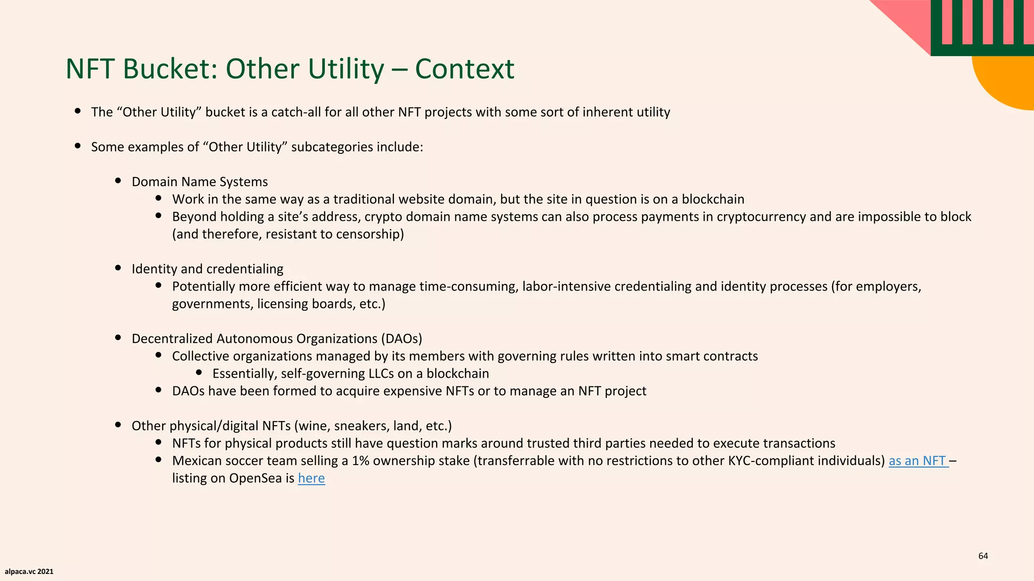 alpaca.vc 2021
NFT Bucket: Other Utility – Context
• The “Other Utility” bucket is a catch-all for all other NFT projects with some sort of inherent utility
• Some examples of “Other Utility” subcategories include:
• Domain Name Systems
• Work in the same way as a traditional website domain, but the site in question is on a blockchain
• Beyond holding a site’s address, crypto domain name systems can also process payments in cryptocurrency and are impossible to block
(and therefore, resistant to censorship)
• Identity and credentialing
• Potentially more efficient way to manage time-consuming, labor-intensive credentialing and identity processes (for employers,
governments, licensing boards, etc.)
• Decentralized Autonomous Organizations (DAOs)
• Collective organizations managed by its members with governing rules written into smart contracts
• Essentially, self-governing LLCs on a blockchain
• DAOs have been formed to acquire expensive NFTs or to manage an NFT project
• Other physical/digital NFTs (wine, sneakers, land, etc.)
• NFTs for physical products still have question marks around trusted third parties needed to execute transactions
• Mexican soccer team selling a 1% ownership stake (transferrable with no restrictions to other KYC-compliant individuals) as an NFT –
listing on OpenSea is here
64
 