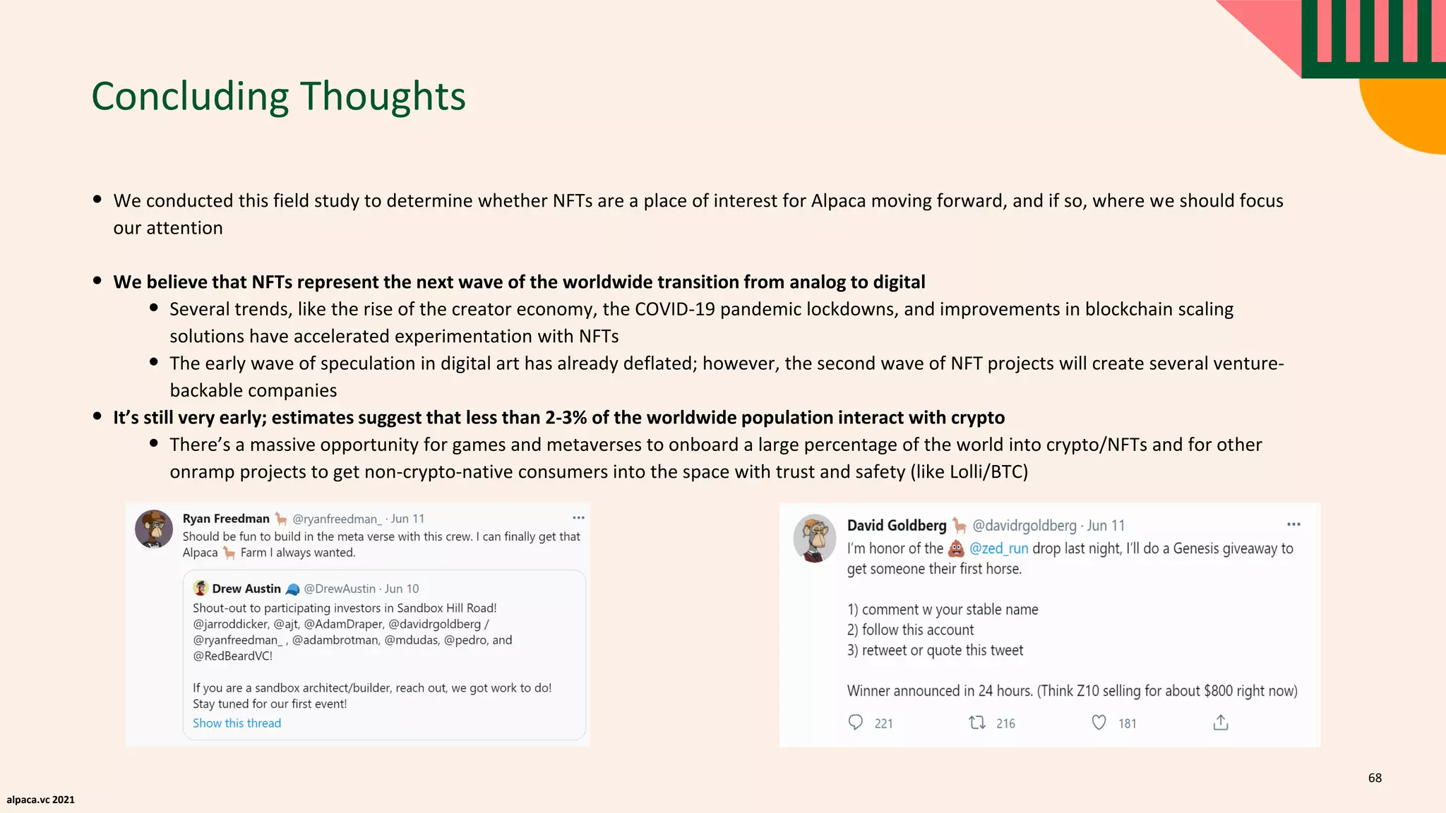 alpaca.vc 2021
Concluding Thoughts
68
• We conducted this field study to determine whether NFTs are a place of interest for Alpaca moving forward, and if so, where we should focus
our attention
• We believe that NFTs represent the next wave of the worldwide transition from analog to digital
• Several trends, like the rise of the creator economy, the COVID-19 pandemic lockdowns, and improvements in blockchain scaling
solutions have accelerated experimentation with NFTs
• The early wave of speculation in digital art has already deflated; however, the second wave of NFT projects will create several venture-
backable companies
• It’s still very early; estimates suggest that less than 2-3% of the worldwide population interact with crypto
• There’s a massive opportunity for games and metaverses to onboard a large percentage of the world into crypto/NFTs and for other
onramp projects to get non-crypto-native consumers into the space with trust and safety (like Lolli/BTC)
 