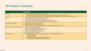 alpaca.vc 2021
NFT Bucket: Collectibles
Description
Definition • Little-to-no-utility assets tokenized and on a blockchain
・While collectibles are arguably a segment of digital art, collectibles don’t necessarily need to be artwork
・Collectibles are generally released as a series of similar collectibles with individual features or traits amongst the series
Tailwinds • Crypto ethos of demonstrating community in early-adoption
• Rise in demand for collectibles (digital and real-world)
• Success of early crypto collectible communities (like CryptoPunks, BAYC, etc.)
• Cryptowealth looking for places to deploy crypto capital after long crypto bull run
Why does this bucket exist? • A sense of community among owners of NFTs
• Unlock speculative demand from consumers
• Potential to unlock future utility within collectible communities (added benefits, features, etc.)
What does this bucket take advantage
of?
• Narratives surrounding the collectibles
• Authenticity/composability/provenance of blockchains
• Communities of engaged fans and collectors
• Consumer demand for speculative crypto assets
• Display and showcasing technology
Investable Traits • Not an area of investment interest for Alpaca, but projects in the collectible space tend to be:
・Aesthetically pleasing
・Randomly generated
・Accessible (from a price perspective) at primary issuance
・Supported by a hyper-engaged community of collectors
41
 