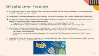 alpaca.vc 2021
NFT Bucket: Games – Play-to-Earn
• NFTs enable a new use case for gamers called play-to-earn, where open economies in otherwise traditional gaming styles are embraced and players
are rewarded as they add value to the ecosystem
• Players (typically in blockchain-enabled games) can earn meaningful sums of money by monetizing their gameplay and ownership of in-game assets
• By giving gamers ownership of their in-game assets and providing the ability to trade, monetize, and increase the value of in-game assets, players are
rewarded for spending more time and effort with the individual game
• In a game like Fortnite, players are limited to monetizing by streaming their gameplay via Twitch or Youtube
• In blockchain games, players can create value for other players/developers and can be rewarded with in-game assets or crypto
• Axie Infinity, one of the best known blockchain games, has famously been a beacon of hope for families in the Philippines
• Unemployment in the country spiked to 40% during the COVID-19 pandemic, but by playing Axie Infinity, families were able to earn around
$200 a week to support their families
• Entire companies have been built around enabling play-to-earn economies, such as Yield Guild Games (more on them in the NFT Finance
bucket)
• Many play-to-earn games have high entry costs, such as the cost to buy a player’s first in-game character, so scholarship programs and NFT loans have
developed as a way to increase accessibility to these games
47
 