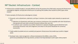 alpaca.vc 2021
NFT Bucket: Infrastructure - Context
• Infrastructure could be broadly or narrowly defined, but for the purpose of our field study, we group all infrastructure
subcategories together and describe infrastructure as anything that enables other buckets to build crypto-native
projects
• Some examples of infrastructure subcategories include:
• Protocols, such as blockchains, sidechains, and layer-2 solutions, that enable crypto networks to operate and
exist
• Sidechains are blockchains with their own consensus mechanisms, but compatible with other blockchains;
interoperate with each other and with the parent without their own coin
• In contrast, Layer-2 solutions are another mechanism to operate alongside a parent blockchain (and
minimizing transaction costs and congestion), but reliant on the parent blockchain for consensus
mechanisms
• Crypto wallets (custodial and non-custodial) and payment infrastructure that enable easy transfer of digital
assets
• Developer tools, node management, software development kits (SDKs), suites of APIs,
performance/reliability/monitoring solutions; products that help developers build crypto-native projects
56
 