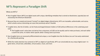 alpaca.vc 2021
NFTs Represent a Paradigm Shift
What are NFTs?
• Non-Fungible Tokens (NFTs) are digital assets with unique, identifying metadata that is stored on blockchains, typically (but not
exclusively) the Ethereum blockchain
• Because they are created and stored (“minted”) on digital ledgers (blockchains), NFTs are traceable, authenticable, and scarce,
which unlocks various interesting use cases that previously weren’t feasible
• Fungible items, like the US dollar, can be freely exchanged between holders of USD without differences in the underlying asset
value
• The fungible asset’s value does not derive from uniqueness; all USD can be equally used to make purchases, and each dollar
is worth the same, no matter which specific dollar is being used at purchase
• Non-fungible items are necessarily differentiated and unique; a non-fungible item like the Mona Lisa can’t be easily substituted
for a Rembrandt painting
• While the media attention has centered on NFTs as digital art specifically, NFTs can conceivably be any unique digital asset—in-
game items, virtual land, collectibles, virtual avatars, music, and more
6
 