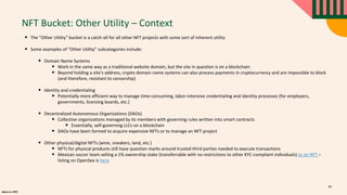 alpaca.vc 2021
NFT Bucket: Other Utility – Context
• The “Other Utility” bucket is a catch-all for all other NFT projects with some sort of inherent utility
• Some examples of “Other Utility” subcategories include:
• Domain Name Systems
• Work in the same way as a traditional website domain, but the site in question is on a blockchain
• Beyond holding a site’s address, crypto domain name systems can also process payments in cryptocurrency and are impossible to block
(and therefore, resistant to censorship)
• Identity and credentialing
• Potentially more efficient way to manage time-consuming, labor-intensive credentialing and identity processes (for employers,
governments, licensing boards, etc.)
• Decentralized Autonomous Organizations (DAOs)
• Collective organizations managed by its members with governing rules written into smart contracts
• Essentially, self-governing LLCs on a blockchain
• DAOs have been formed to acquire expensive NFTs or to manage an NFT project
• Other physical/digital NFTs (wine, sneakers, land, etc.)
• NFTs for physical products still have question marks around trusted third parties needed to execute transactions
• Mexican soccer team selling a 1% ownership stake (transferrable with no restrictions to other KYC-compliant individuals) as an NFT –
listing on OpenSea is here
64
 