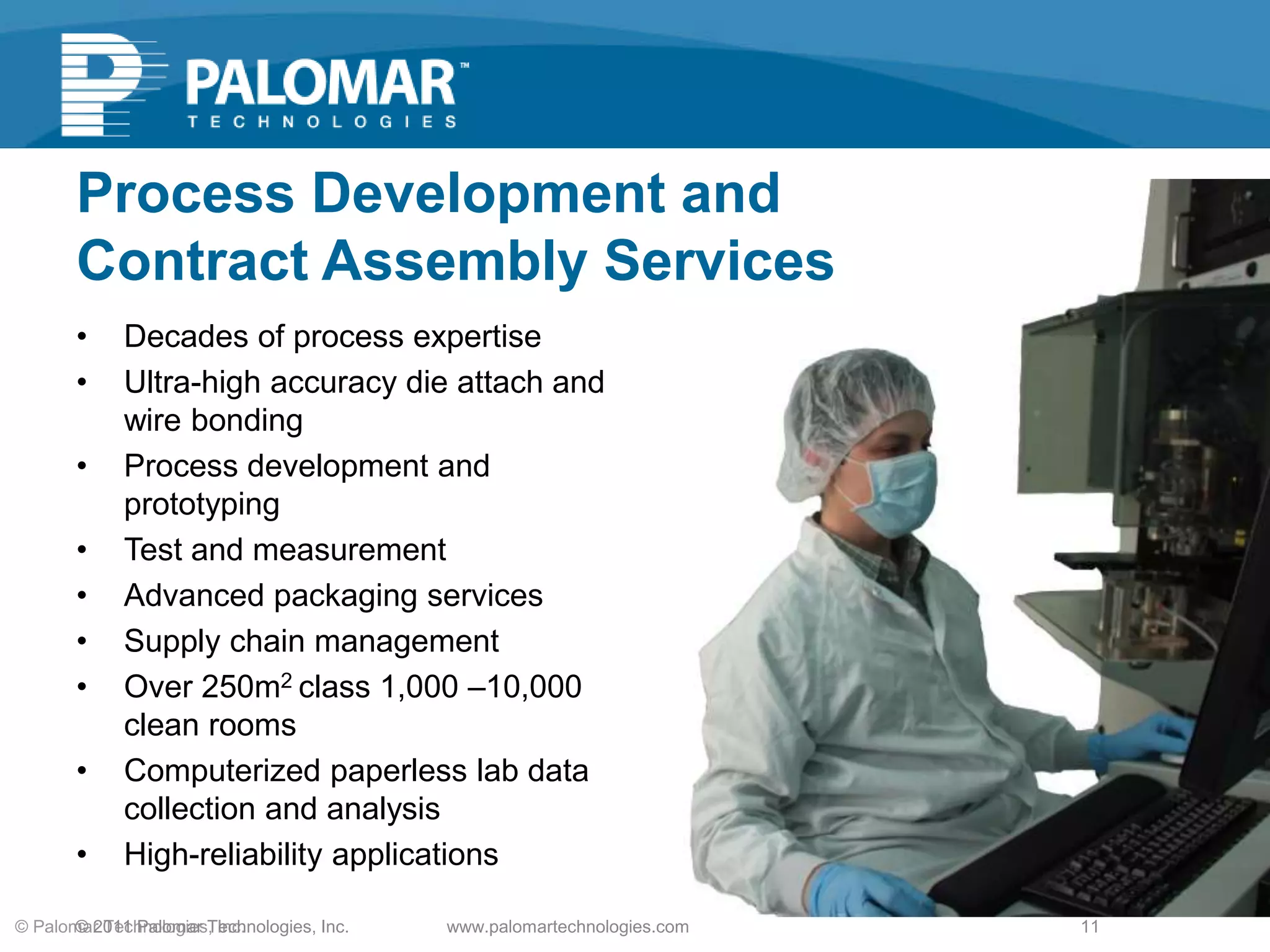 Process Development and
Contract Assembly Services
• Decades of process expertise
• Ultra-high accuracy die attach and
wire bonding
• Process development and
prototyping
• Test and measurement
• Advanced packaging services
• Supply chain management
• Over 250m2 class 1,000 –10,000
clean rooms
• Computerized paperless lab data
collection and analysis
• High-reliability applications
www.palomartechnologies.com 11© Palomar Technologies, Inc.© 2011 Palomar Technologies, Inc.
 