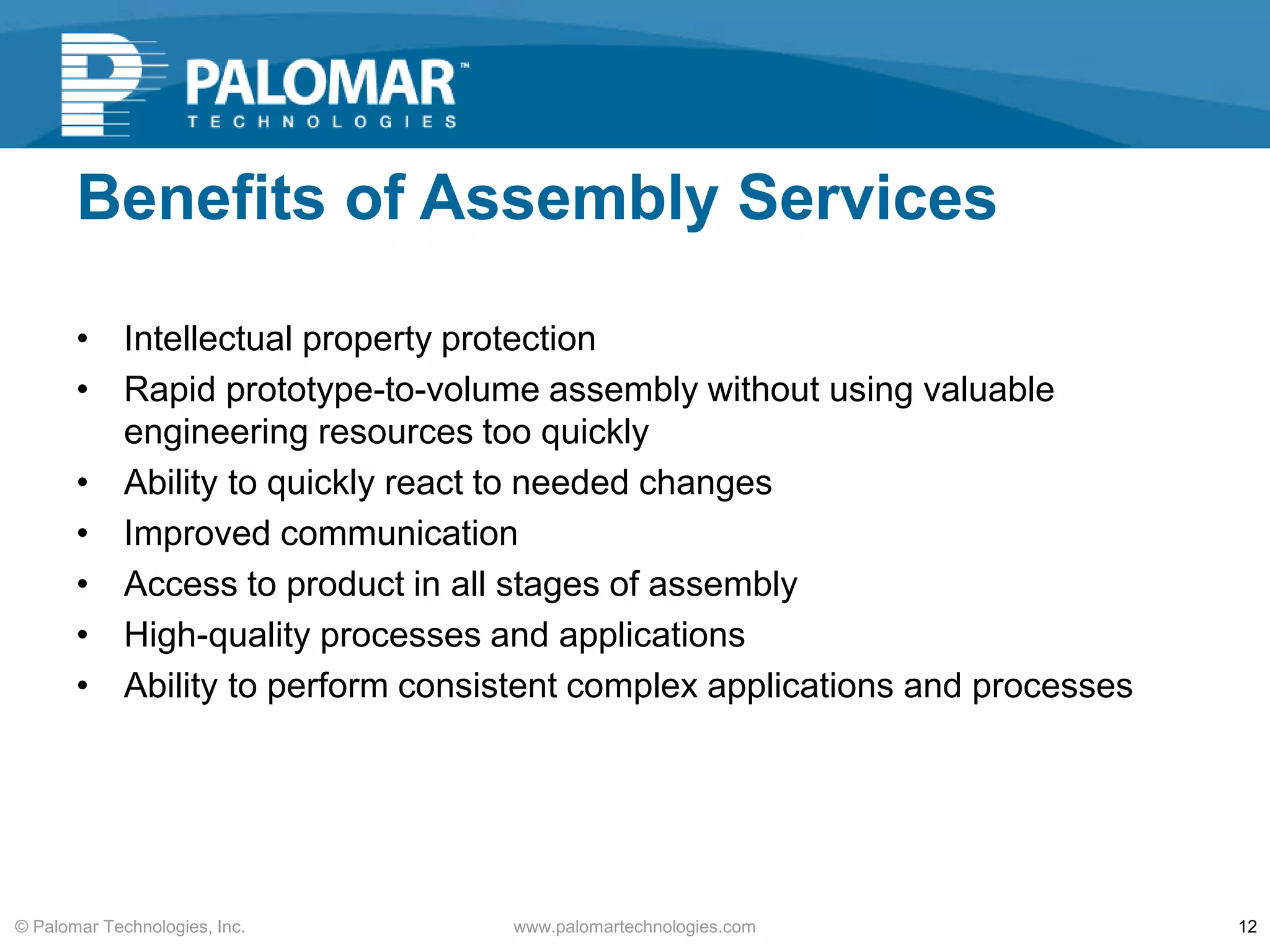 Benefits of Assembly Services
• Intellectual property protection
• Rapid prototype-to-volume assembly without using valuable
engineering resources too quickly
• Ability to quickly react to needed changes
• Improved communication
• Access to product in all stages of assembly
• High-quality processes and applications
• Ability to perform consistent complex applications and processes
www.palomartechnologies.com 12© Palomar Technologies, Inc.
 