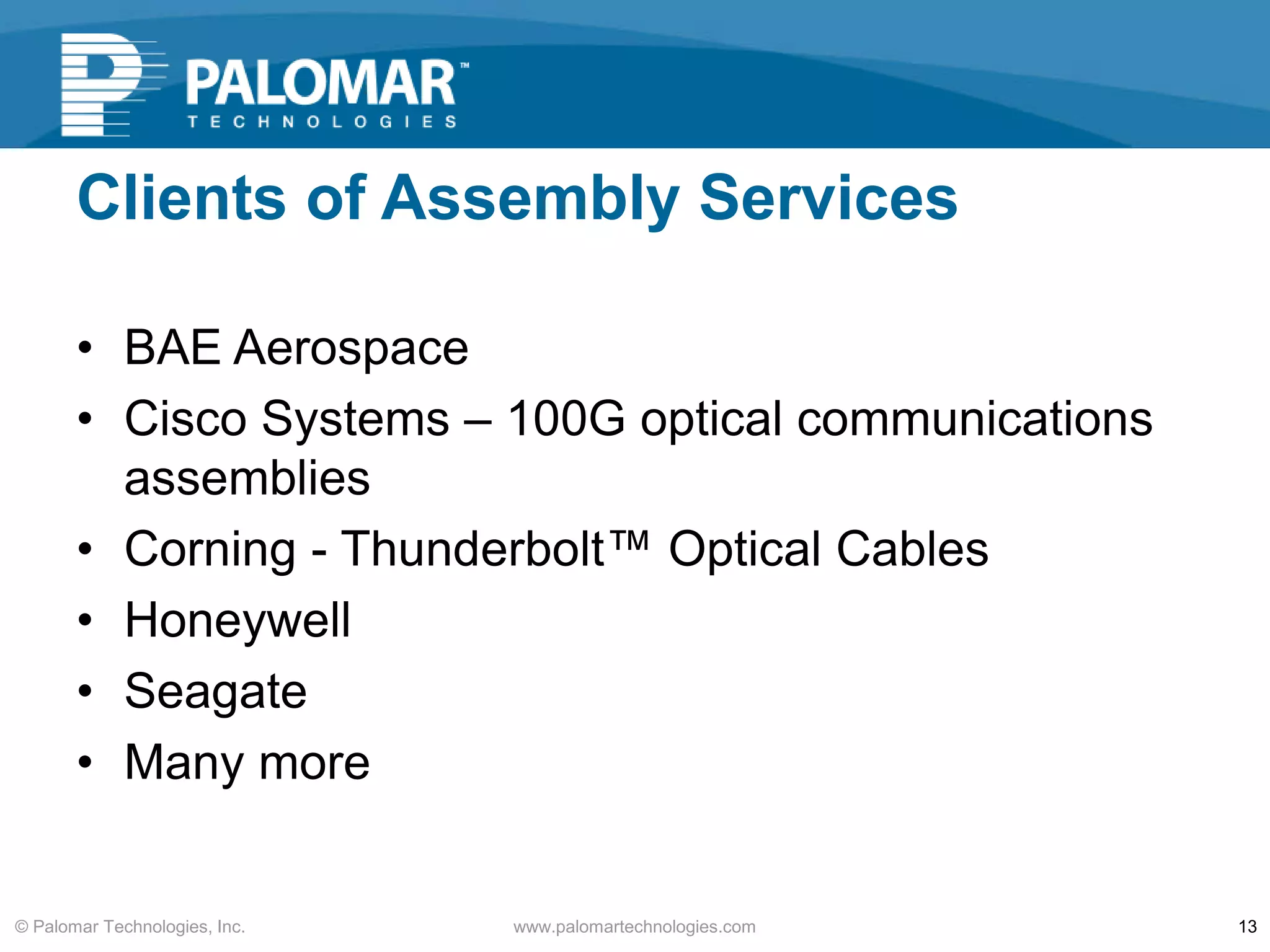 Clients of Assembly Services
• BAE Aerospace
• Cisco Systems – 100G optical communications
assemblies
• Corning - Thunderbolt™ Optical Cables
• Honeywell
• Seagate
• Many more
www.palomartechnologies.com 13© Palomar Technologies, Inc.
 