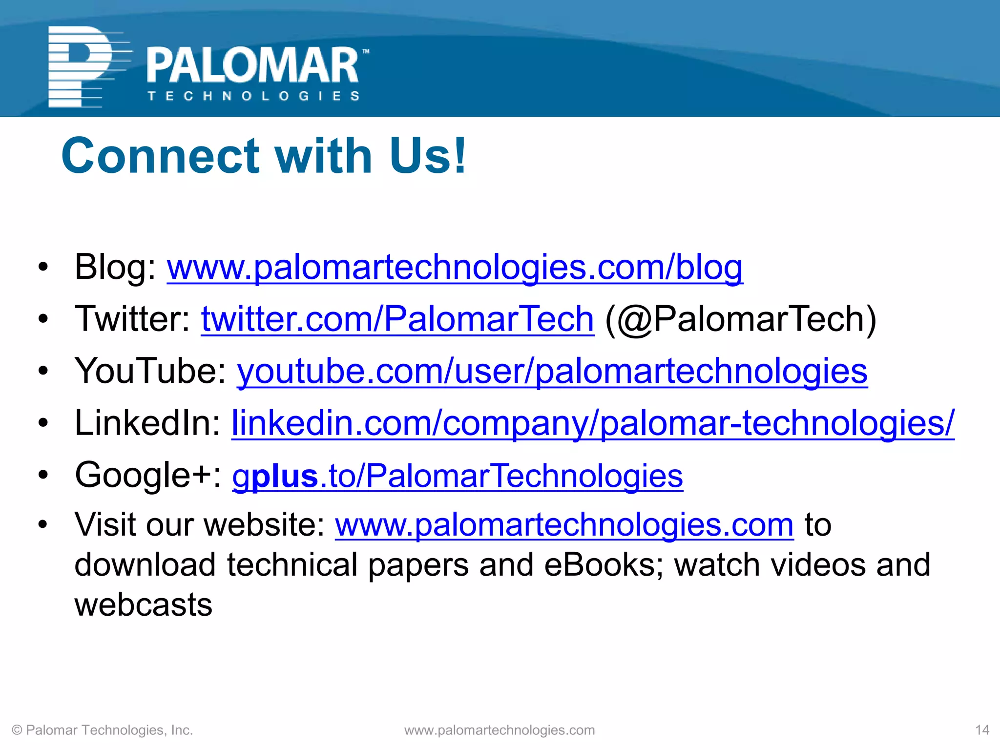 Connect with Us!
• Blog: www.palomartechnologies.com/blog
• Twitter: twitter.com/PalomarTech (@PalomarTech)
• YouTube: youtube.com/user/palomartechnologies
• LinkedIn: linkedin.com/company/palomar-technologies/
• Google+: gplus.to/PalomarTechnologies
• Visit our website: www.palomartechnologies.com to
download technical papers and eBooks; watch videos and
webcasts
www.palomartechnologies.com 14© Palomar Technologies, Inc.
 