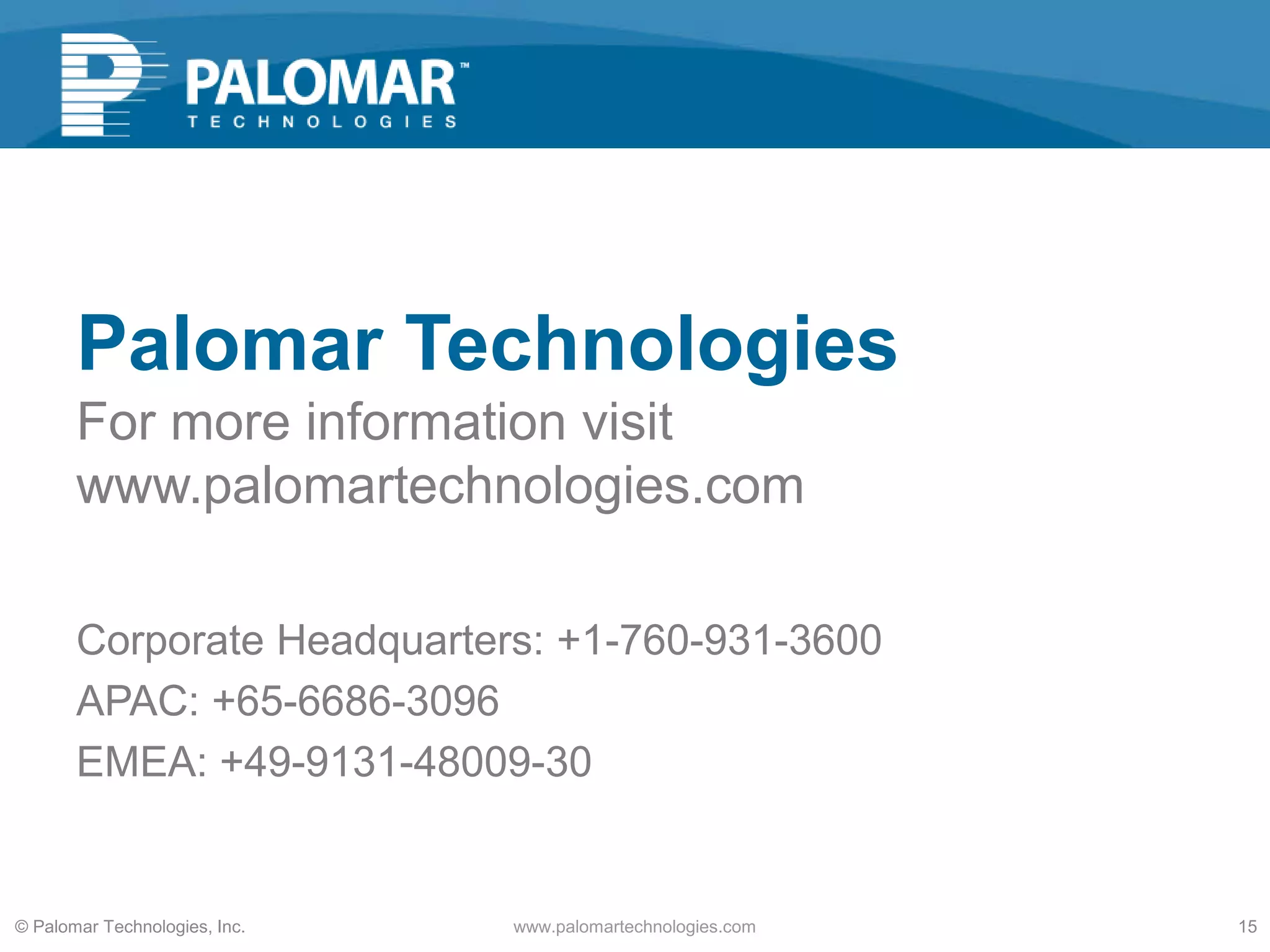 Corporate Headquarters: +1-760-931-3600
APAC: +65-6686-3096
EMEA: +49-9131-48009-30
Palomar Technologies
For more information visit
www.palomartechnologies.com
© Palomar Technologies, Inc. www.palomartechnologies.com 15
 