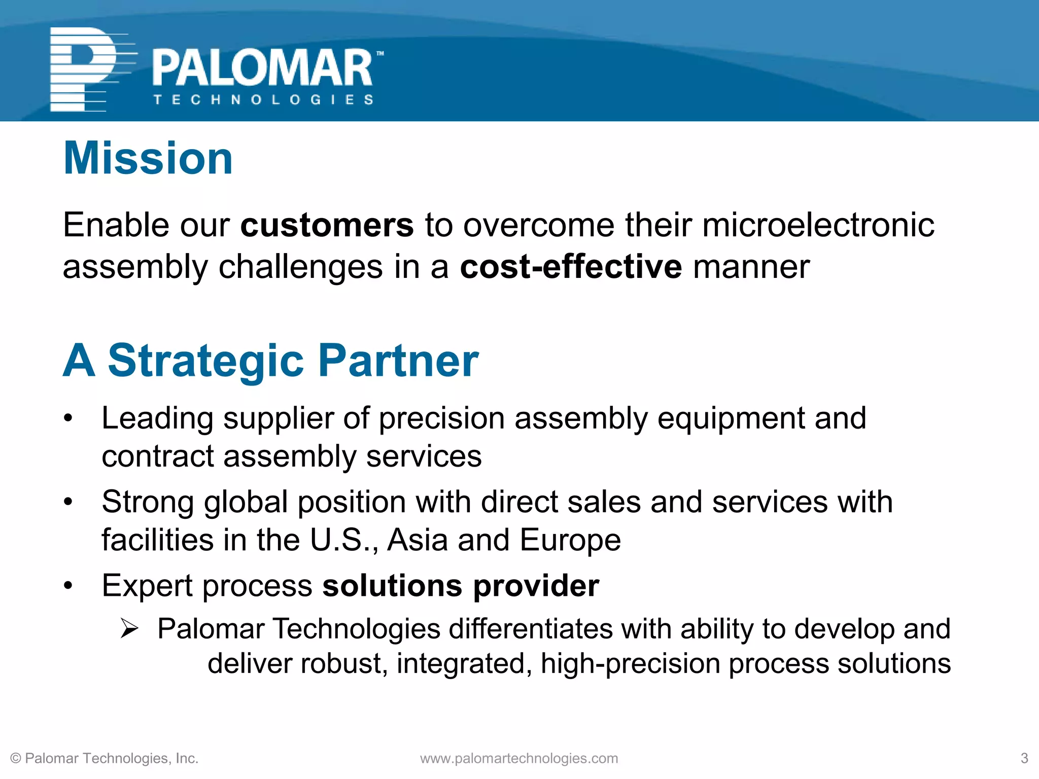 Mission
Enable our customers to overcome their microelectronic
assembly challenges in a cost-effective manner
www.palomartechnologies.com 3© Palomar Technologies, Inc.
A Strategic Partner
• Leading supplier of precision assembly equipment and
contract assembly services
• Strong global position with direct sales and services with
facilities in the U.S., Asia and Europe
• Expert process solutions provider
 Palomar Technologies differentiates with ability to develop and
deliver robust, integrated, high-precision process solutions
 