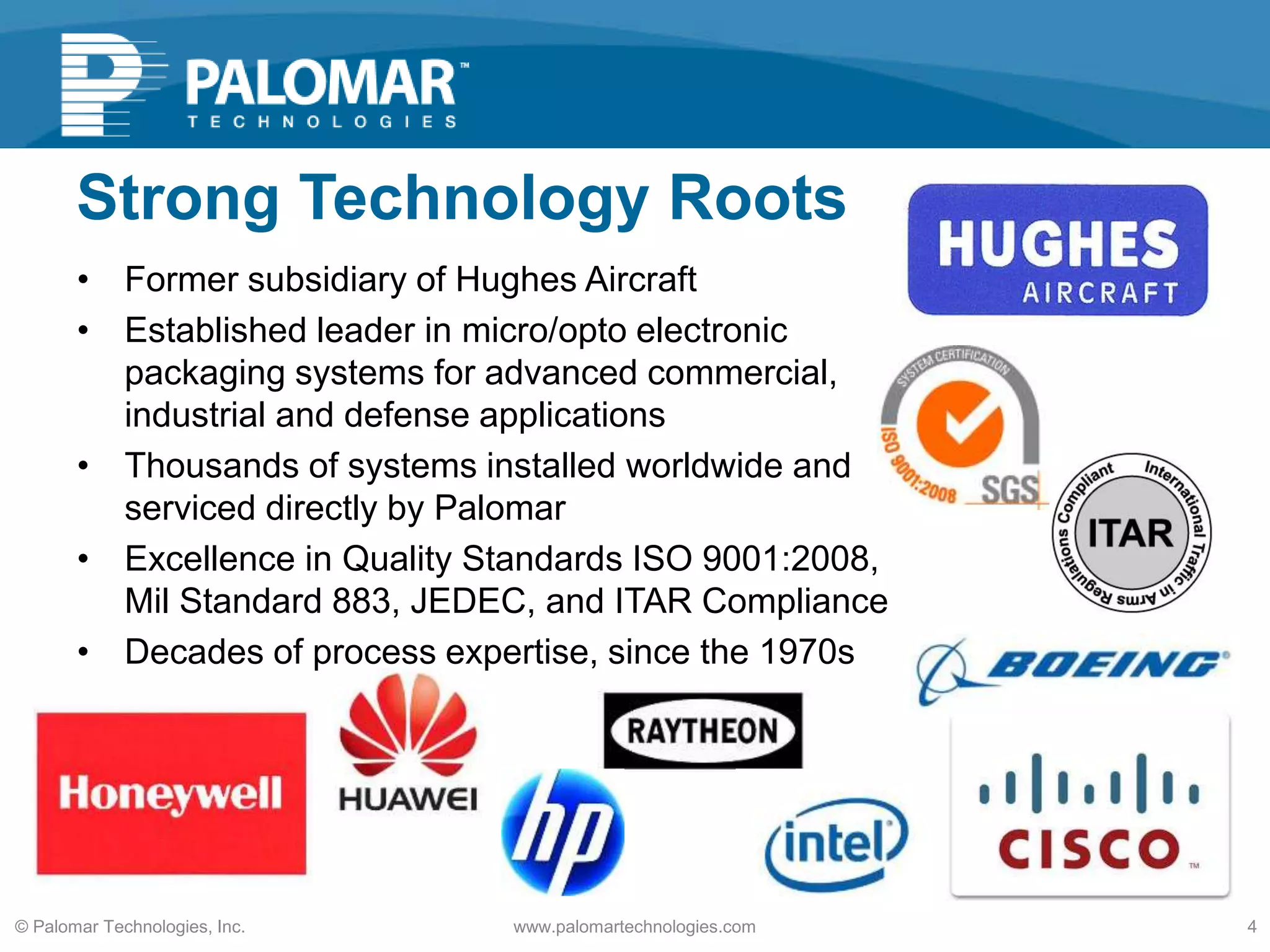 Strong Technology Roots
• Former subsidiary of Hughes Aircraft
• Established leader in micro/opto electronic
packaging systems for advanced commercial,
industrial and defense applications
• Thousands of systems installed worldwide and
serviced directly by Palomar
• Excellence in Quality Standards ISO 9001:2008,
Mil Standard 883, JEDEC, and ITAR Compliance
• Decades of process expertise, since the 1970s
www.palomartechnologies.com 4© Palomar Technologies, Inc.
 