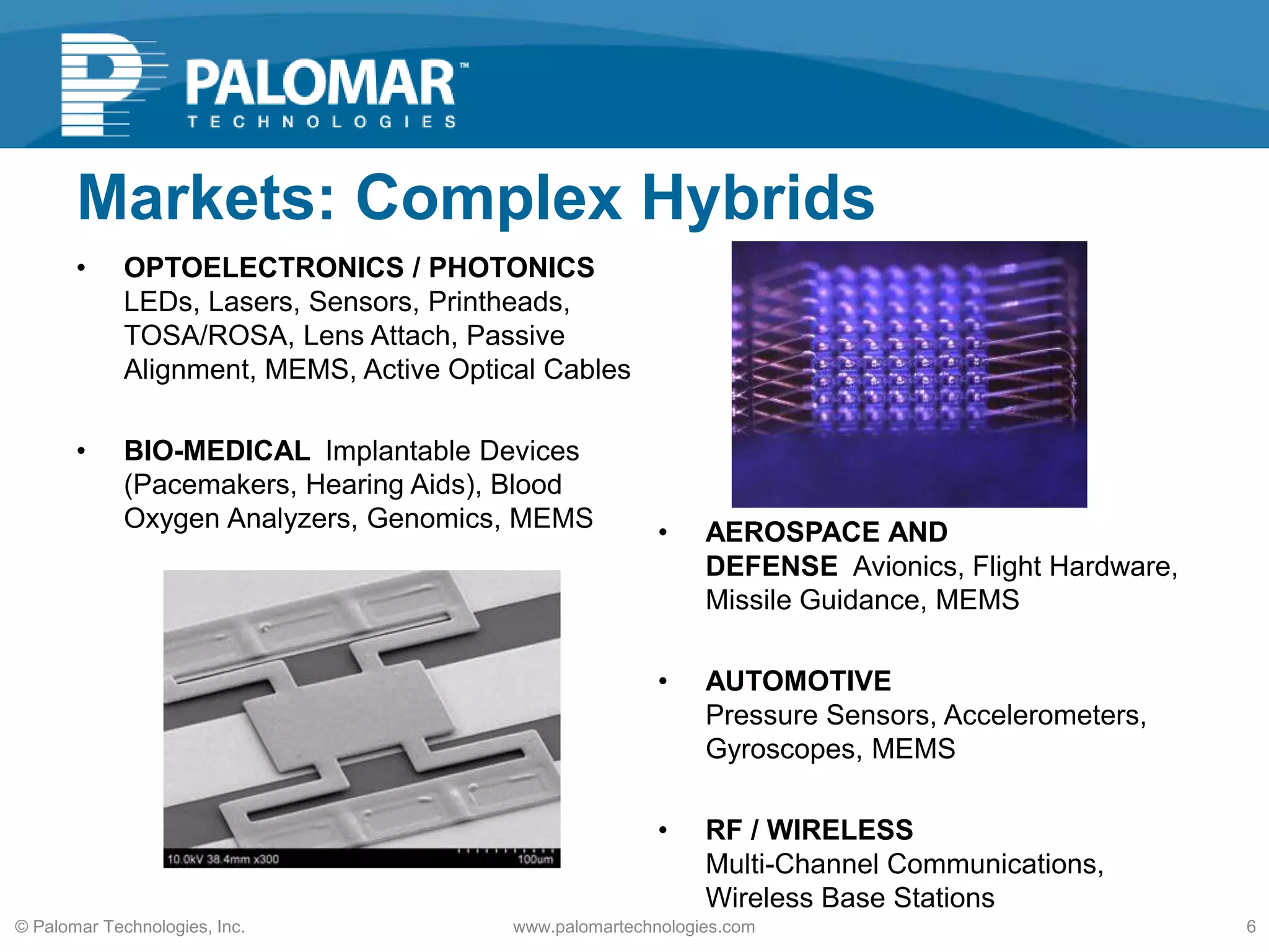 Markets: Complex Hybrids
• OPTOELECTRONICS / PHOTONICS
LEDs, Lasers, Sensors, Printheads,
TOSA/ROSA, Lens Attach, Passive
Alignment, MEMS, Active Optical Cables
• BIO-MEDICAL Implantable Devices
(Pacemakers, Hearing Aids), Blood
Oxygen Analyzers, Genomics, MEMS • AEROSPACE AND
DEFENSE Avionics, Flight Hardware,
Missile Guidance, MEMS
• AUTOMOTIVE
Pressure Sensors, Accelerometers,
Gyroscopes, MEMS
• RF / WIRELESS
Multi-Channel Communications,
Wireless Base Stations
www.palomartechnologies.com 6© Palomar Technologies, Inc.
 