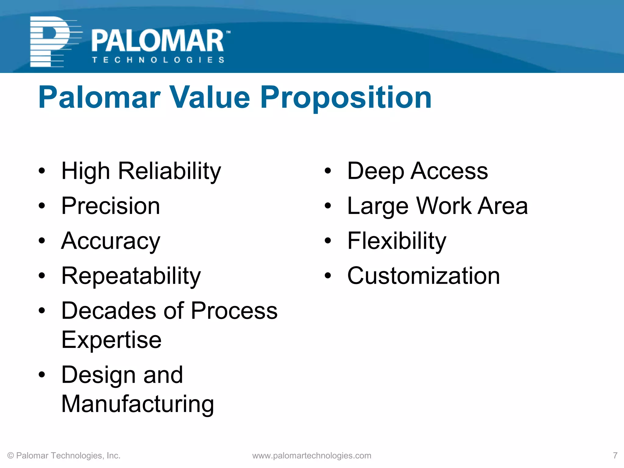 Palomar Value Proposition
• High Reliability
• Precision
• Accuracy
• Repeatability
• Decades of Process
Expertise
• Design and
Manufacturing
• Deep Access
• Large Work Area
• Flexibility
• Customization
www.palomartechnologies.com 7© Palomar Technologies, Inc.
 