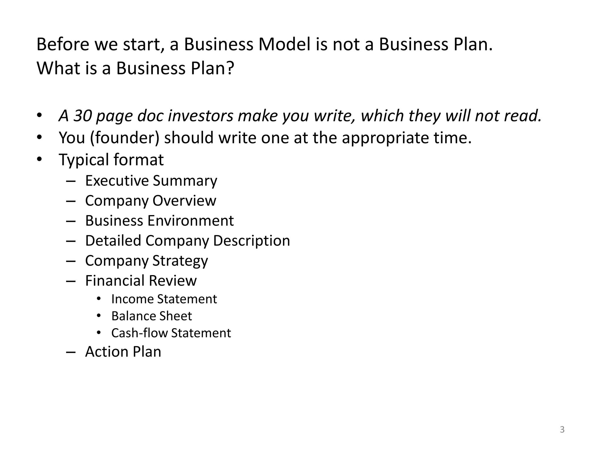 Before we start, a Business Model is not a Business Plan.What is a Business Plan?A 30 page doc investors make you write, which they will not read. You (founder) should write one at the appropriate time. Typical formatExecutive SummaryCompany OverviewBusiness EnvironmentDetailed Company DescriptionCompany StrategyFinancial ReviewIncome StatementBalance SheetCash-flow StatementAction Plan3