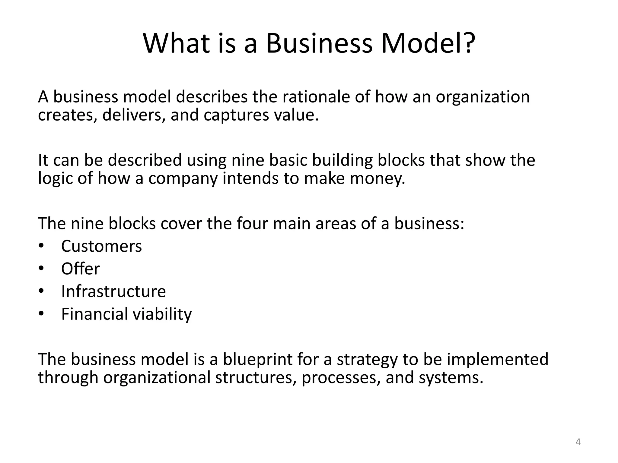 What is a Business Model?A business model describes the rationale of how an organization creates, delivers, and captures value.It can be described using nine basic building blocks that show the logic of how a company intends to make money. The nine blocks cover the four main areas of a business: CustomersOfferInfrastructureFinancial viabilityThe business model is a blueprint for a strategy to be implemented through organizational structures, processes, and systems.4