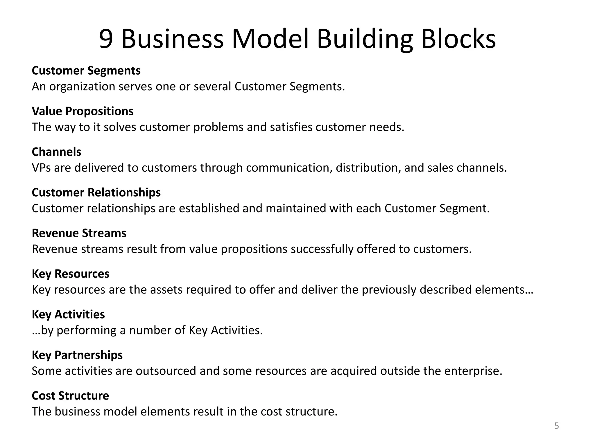 9 Business Model Building BlocksCustomer SegmentsAn organization serves one or several Customer Segments. Value PropositionsThe way to it solves customer problems and satisfies customer needs. ChannelsVPs are delivered to customers through communication, distribution, and sales channels. Customer RelationshipsCustomer relationships are established and maintained with each Customer Segment. Revenue StreamsRevenue streams result from value propositions successfully offered to customers.  Key ResourcesKey resources are the assets required to offer and deliver the previously described elements…  Key Activities…by performing a number of Key Activities.  Key PartnershipsSome activities are outsourced and some resources are acquired outside the enterprise.  Cost StructureThe business model elements result in the cost structure.5