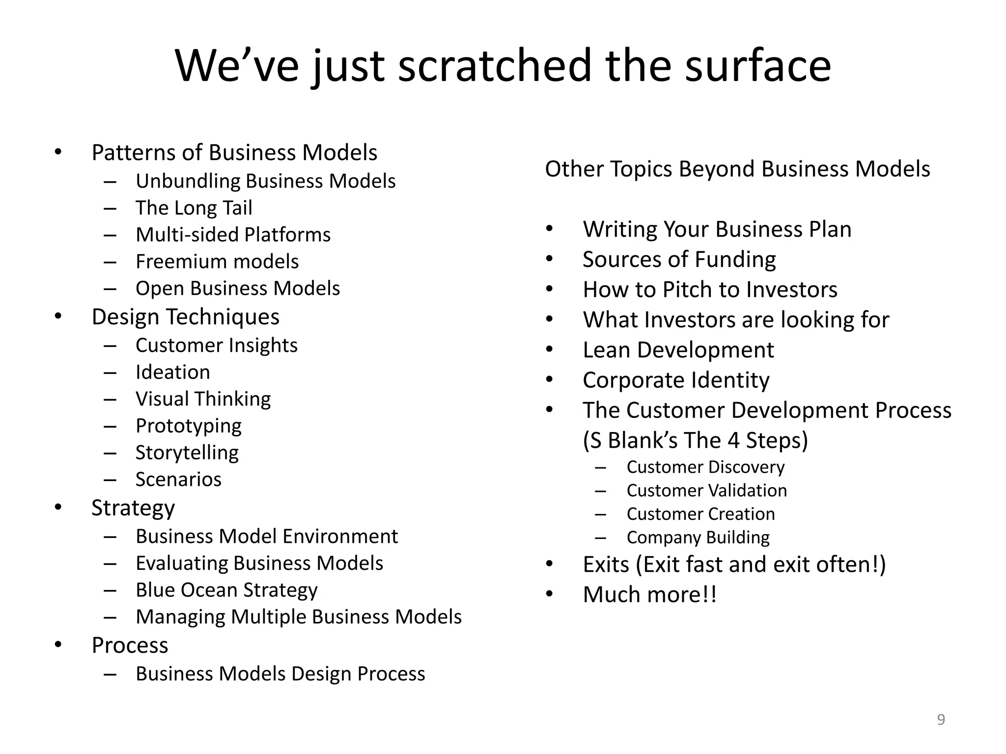 We’ve just scratched the surfacePatterns of Business ModelsUnbundling Business ModelsThe Long TailMulti-sided PlatformsFreemium modelsOpen Business ModelsDesign TechniquesCustomer InsightsIdeationVisual ThinkingPrototypingStorytellingScenariosStrategyBusiness Model EnvironmentEvaluating Business ModelsBlue Ocean StrategyManaging Multiple Business ModelsProcessBusiness Models Design Process9Other Topics Beyond Business ModelsWriting Your Business PlanSources of FundingHow to Pitch to InvestorsWhat Investors are looking forLean DevelopmentCorporate IdentityThe Customer Development Process (S Blank’s The 4 Steps)Customer DiscoveryCustomer ValidationCustomer CreationCompany BuildingExits (Exit fast and exit often!)Much more!!