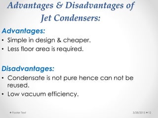 Advantages & Disadvantages of
Jet Condensers:
Advantages:
• Simple in design & cheaper.
• Less floor area is required.
Disadvantages:
• Condensate is not pure hence can not be
reused.
• Low vacuum efficiency.
3/28/2015Footer Text 12
 