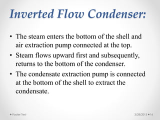 Inverted Flow Condenser:
• The steam enters the bottom of the shell and
air extraction pump connected at the top.
• Steam flows upward first and subsequently,
returns to the bottom of the condenser.
• The condensate extraction pump is connected
at the bottom of the shell to extract the
condensate.
3/28/2015Footer Text 16
 