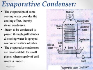 Evaporative Condenser:
3/28/2015Footer Text 17
• The evaporation of some
cooling water provides the
cooling effect, thereby
steam condenses.
• Steam to be condensed is
passed through grilled tubes
& cooling water is sprayed
over outer surface of tubes.
• The evaporative condensers
are most suitable for small
plants, where supply of cold
water is limited.
 