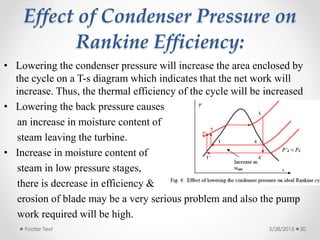 Effect of Condenser Pressure on
Rankine Efficiency:
3/28/2015Footer Text 20
• Lowering the condenser pressure will increase the area enclosed by
the cycle on a T-s diagram which indicates that the net work will
increase. Thus, the thermal efficiency of the cycle will be increased
• Lowering the back pressure causes
an increase in moisture content of
steam leaving the turbine.
• Increase in moisture content of
steam in low pressure stages,
there is decrease in efficiency &
erosion of blade may be a very serious problem and also the pump
work required will be high.
 
