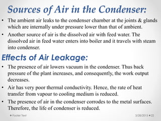 Sources of Air in the Condenser:
• The ambient air leaks to the condenser chamber at the joints & glands
which are internally under pressure lower than that of ambient.
• Another source of air is the dissolved air with feed water. The
dissolved air in feed water enters into boiler and it travels with steam
into condenser.
Effects of Air Leakage:
• The presence of air lowers vacuum in the condenser. Thus back
pressure of the plant increases, and consequently, the work output
decreases.
• Air has very poor thermal conductivity. Hence, the rate of heat
transfer from vapour to cooling medium is reduced.
• The presence of air in the condenser corrodes to the metal surfaces.
Therefore, the life of condenser is reduced.
3/28/2015Footer Text 22
 