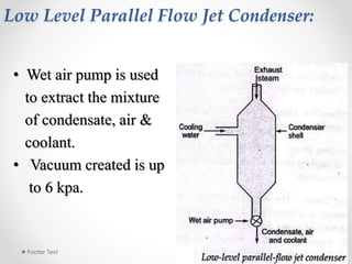 Low Level Parallel Flow Jet Condenser:
• Wet air pump is used
to extract the mixture
of condensate, air &
coolant.
• Vacuum created is up
to 6 kpa.
3/28/2015Footer Text 8
 