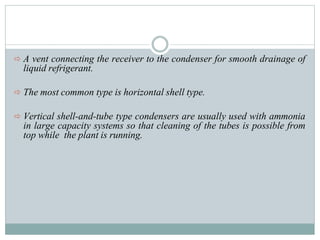  A vent connecting the receiver to the condenser for smooth drainage of
liquid refrigerant.
 The most common type is horizontal shell type.
 Vertical shell-and-tube type condensers are usually used with ammonia
in large capacity systems so that cleaning of the tubes is possible from
top while the plant is running.
 