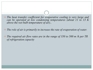 The heat transfer coefficient for evaporative cooling is very large and
can be operated at low condensing temperatures (about 11 to 13 K
above the wet bulb temperature of air)..
 The role of air is primarily to increase the rate of evaporation of water.
 The required air flow rates are in the range of 350 to 500 m /h per TR
of refrigeration capacity
 