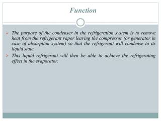 Function
 The purpose of the condenser in the refrigeration system is to remove
heat from the refrigerant vapor leaving the compressor (or generator in
case of absorption system) so that the refrigerant will condense to its
liquid state.
 This liquid refrigerant will then be able to achieve the refrigerating
effect in the evaporator.
 