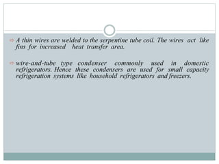  A thin wires are welded to the serpentine tube coil. The wires act like
fins for increased heat transfer area.
 wire-and-tube type condenser commonly used in domestic
refrigerators. Hence these condensers are used for small capacity
refrigeration systems like household refrigerators and freezers.
 