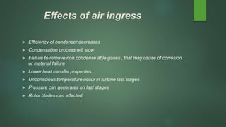 Effects of air ingress
 Efficiency of condenser decreases
 Condensation process will slow
 Failure to remove non condense able gases , that may cause of corrosion
or material failure
 Lower heat transfer properties
 Unconscious temperature occur in turbine last stages
 Pressure can generates on last stages
 Rotor blades can effected
 