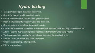 Hydro testing
 Take permit and open the water box covers.
 Check the oxygen level in confined space.
 Fill the shell with water until all tubes get dip in water
 Insert the fluorescent powder in water and mix it well.
 Give some time to penetrate the water in cracks.
 Check tube sheet from both sides, if any water leak find then mark and plug both end of tube
 After it , use the fluorescent light to detect leak(off other light while using F.light)
 The fluorescent light identify the minor leaks, then plug the tube both ends.
 After all , drain the water and close the covers.
 Check housekeeping , return permit .
 Fill the box up sheet.
 