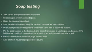 Soap testing
 Take permit and open the water box covers.
 Check oxygen level in confined space.
 Clean the tube and tube sheet.
 Start the ejector / vacuum pump for vacuum , because we need vacuum .
 Use rubber gloves and Prepare the soap water & mix well to obtain the bubbles.
 Put the soap bubbles to the tube ends and check the bubbles is cracking or not, because if the
bubbles are cracking it means the tube is sucking air, and that particular tube is leak.
 Identify the leak tube and install plugs on both ends.
 After all check housekeeping and close covers.
 