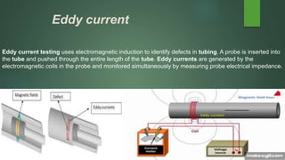 Eddy current
Eddy current testing uses electromagnetic induction to identify defects in tubing. A probe is inserted into
the tube and pushed through the entire length of the tube. Eddy currents are generated by the
electromagnetic coils in the probe and monitored simultaneously by measuring probe electrical impedance.
 
