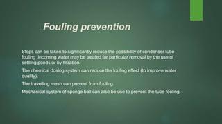 Fouling prevention
Steps can be taken to significantly reduce the possibility of condenser tube
fouling .incoming water may be treated for particular removal by the use of
settling ponds or by filtration.
The chemical dosing system can reduce the fouling effect (to improve water
quality).
The travelling mesh can prevent from fouling.
Mechanical system of sponge ball can also be use to prevent the tube fouling.
 