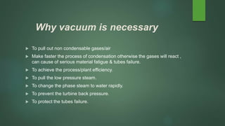 Why vacuum is necessary
 To pull out non condensable gases/air
 Make faster the process of condensation otherwise the gases will react ,
can cause of serious material fatigue & tubes failure.
 To achieve the process/plant efficiency.
 To pull the low pressure steam.
 To change the phase steam to water rapidly.
 To prevent the turbine back pressure.
 To protect the tubes failure.
 