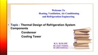 Welcome To
Heating, Ventilation, Air Conditioning
and Refrigeration Engineering
• Topic : Thermal Design of Refrigeration System
Components
Condenser
Cooling Tower
R.S. KOLHE
ME (HEAT POWER)
BE (MECHANICAL)
 