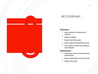 JetCondenser:
13
Advantages :
 Lower quantity of cooling water
required
 Simple in design
 Require less floor space
 Lower capital and maintenance cost
 Due to direct contact heat transfer is
more effective
Disadvantages :
 Condensate cannot be directly used
as feed water
 Power consumption in pump is more
 Piping cost is high.
 