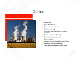Outline
2
 Introduction
 Types of condensers
 Sources of air in condenser
 Effects of air leakage
 Methods of obtaining maximum vacuum in
condenser
 Vacuum & condenser efficiency
 Mass of cooling water required
 Edward air pump
 Necessity of cooling ponds and cooling towers
 Condenser water cooling systems
 Types of cooling towers and cooling ponds
 