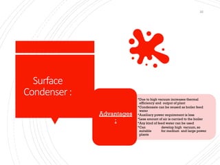 Surface
Condenser:
22
•Due to high vacuum increases thermal
efficiency and output of plant
•Condensate can be reused as boiler feed
water
•Auxiliary power requirement is less
•Less amount of air is carried to the boiler
•Any kind of feed water can be used
•Can develop high vacuum, so
suitable for medium and large power
plants
Advantages
:
 