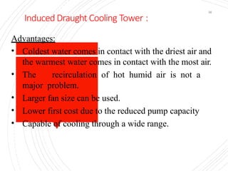Induced Draught Cooling Tower :
36
Advantages:
• Coldest water comes in contact with the driest air and
the warmest water comes in contact with the most air.
• The recirculation of hot humid air is not a
major problem.
• Larger fan size can be used.
• Lower first cost due to the reduced pump capacity
• Capable of cooling through a wide range.
 