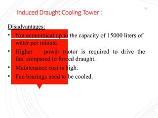 Induced Draught Cooling Tower :
37
Disadvantages:
• Not economical up to the capacity of 15000 liters of
water per minute.
• Higher power motor is required to drive the
fan compared to forced draught.
• Maintenance cost is high.
• Fan bearings need to be cooled.
 