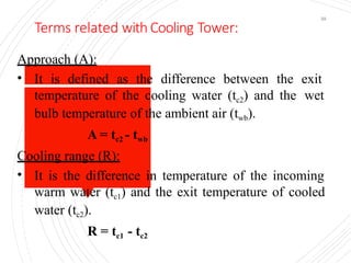 Terms related with Cooling Tower:
39
Approach (A):
• It is defined as the difference between the exit
temperature of the cooling water (tc2) and the wet
bulb temperature of the ambient air (twb).
A = tc2 - twb
Cooling range (R):
• It is the difference in temperature of the incoming
warm water (tc1) and the exit temperature of cooled
water (tc2).
R = tc1 - tc2
 