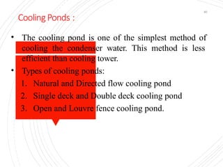 Cooling Ponds :
40
• The cooling pond is one of the simplest method of
cooling the condenser water. This method is less
efficient than cooling tower.
• Types of cooling ponds:
1. Natural and Directed flow cooling pond
2. Single deck and Double deck cooling pond
3. Open and Louvre fence cooling pond.
 