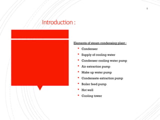 Introduction:
5
Elements of steam condensing plant :
 Condenser
 Supply of cooling water
 Condenser cooling water pump
 Air extraction pump
 Make up water pump
 Condensate extraction pump
 Boiler feed pump
 Hot well
 Cooling tower
 