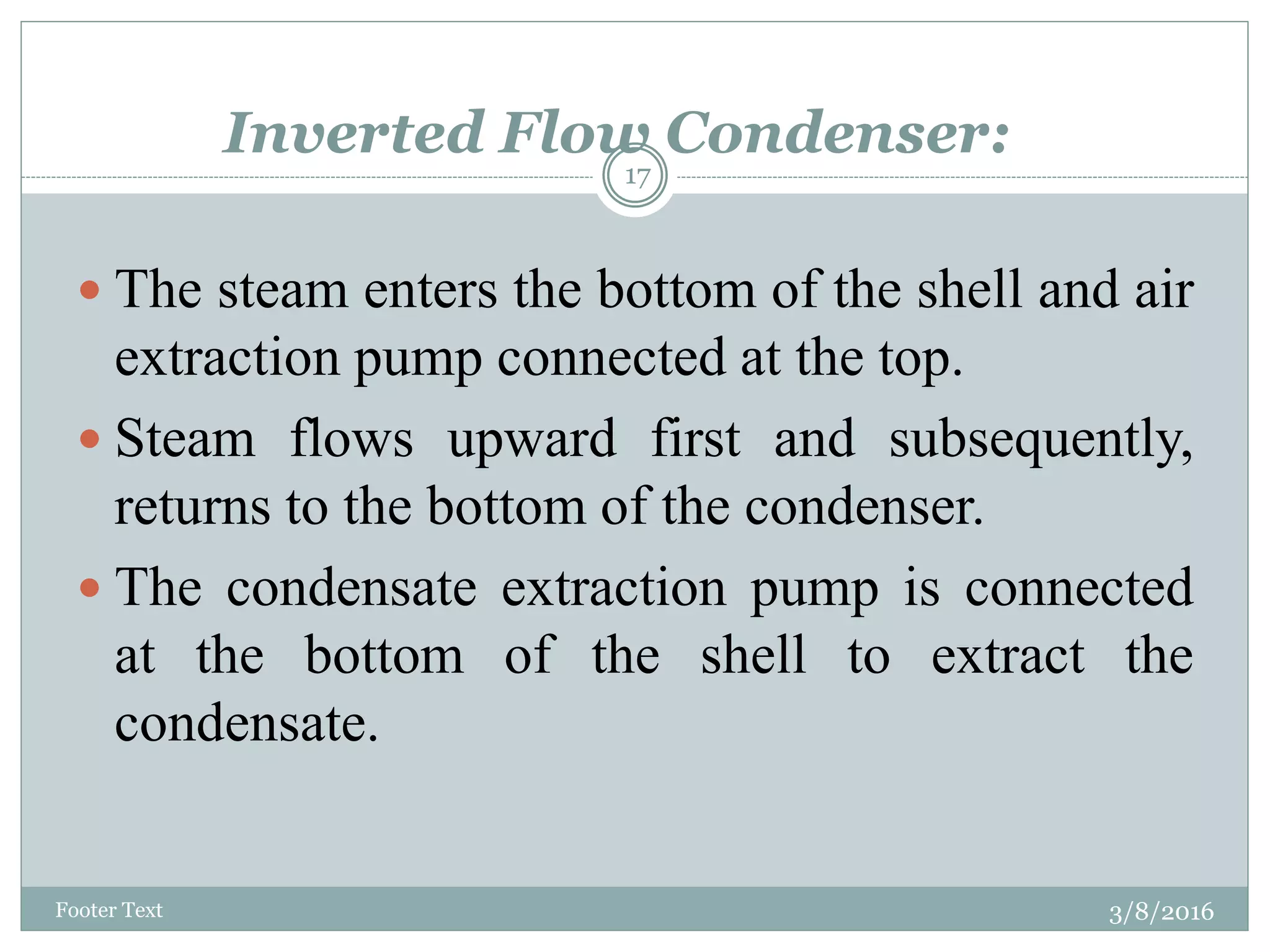 Inverted Flow Condenser:
3/8/2016Footer Text
17
 The steam enters the bottom of the shell and air
extraction pump connected at the top.
 Steam flows upward first and subsequently,
returns to the bottom of the condenser.
 The condensate extraction pump is connected
at the bottom of the shell to extract the
condensate.
 
