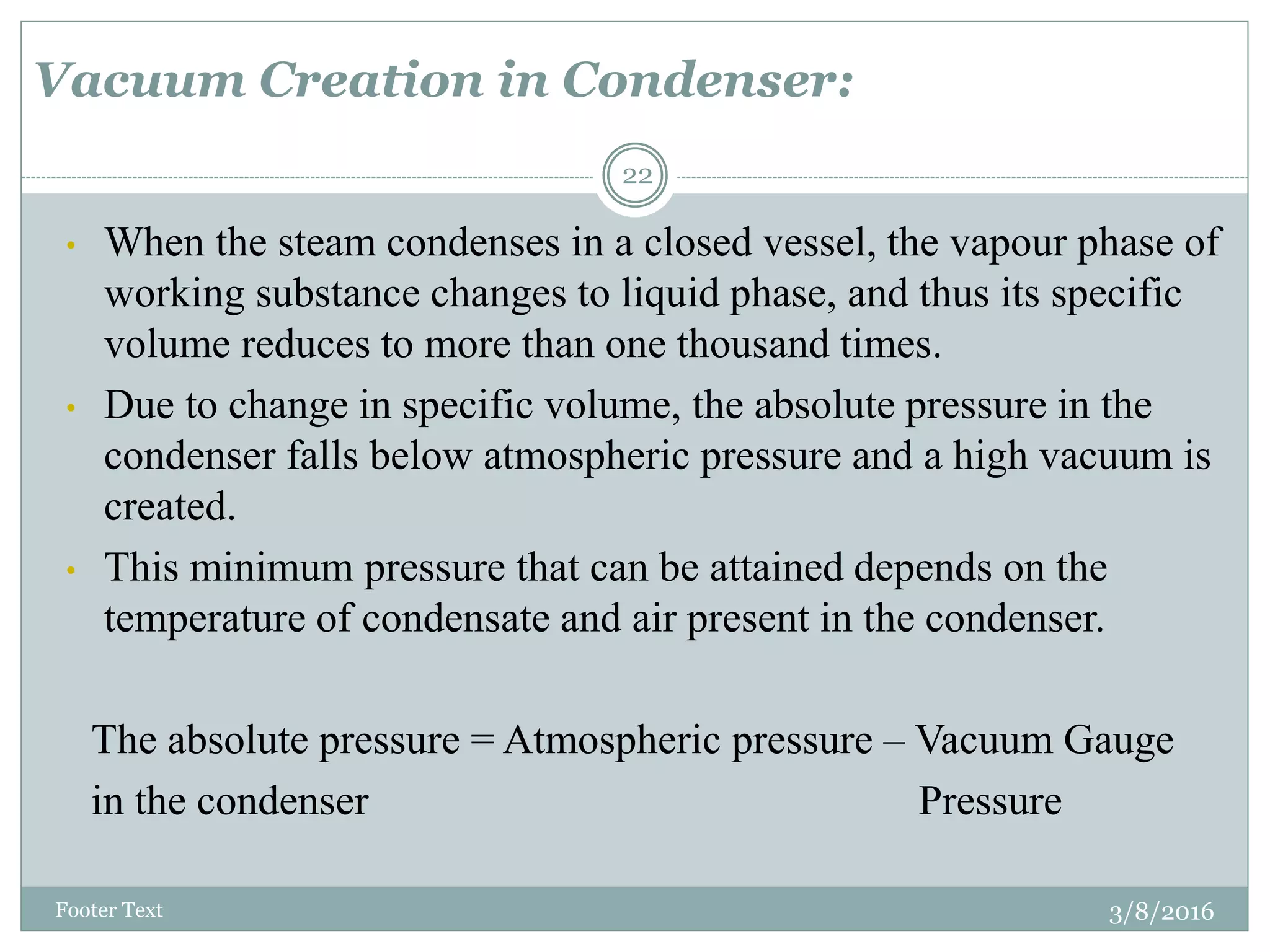 Vacuum Creation in Condenser:
3/8/2016Footer Text
22
• When the steam condenses in a closed vessel, the vapour phase of
working substance changes to liquid phase, and thus its specific
volume reduces to more than one thousand times.
• Due to change in specific volume, the absolute pressure in the
condenser falls below atmospheric pressure and a high vacuum is
created.
• This minimum pressure that can be attained depends on the
temperature of condensate and air present in the condenser.
The absolute pressure = Atmospheric pressure – Vacuum Gauge
in the condenser Pressure
 