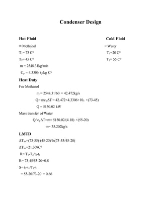 Condenser Design
Hot Fluid Cold Fluid
= Methanol = Water
T1= 73 C0 T1=20 C0
T2= 45 C0 T1= 55 C0
m = 2548.31kg/min
Cp = 4.3306 kj/kg Co
Heat Duty
For Methanol
m = 2548.31/60 = 42.472kg/s
Q= mcpΔT = 42.472×4.3306×103 ×(73-45)
Q = 5150.02 kW
Mass transfer of Water
Q/ cpΔT=m= 5150.02/(4.18) ×(55-20)
m= 35.202kg/s
LMTD
ΔTlm=(73-55)-(45-20)/ln(73-55/45-20)
ΔTlm=21.309C0
R= T1-T2/t2-t1
R= 73-45/55-20=0.8
S= t2-t1/T1-t1
= 55-20/73-20 = 0.66
 